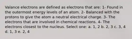 Valance electrons are defined as electrons that are: 1- Found in the outermost energy levels of an atom. 2- Balanced with the protons to give the atom a neutral electrical charge. 3- The electrons that are involved in chemical reactions. 4- The electrons closest to the nucleus. Select one: a. 1, 2 b. 2, 3 c. 3, 4 d. 1, 3 e. 2, 4