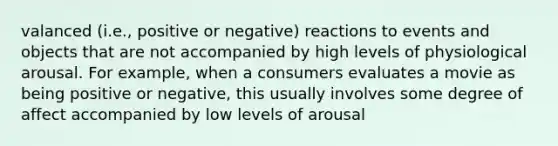 valanced (i.e., positive or negative) reactions to events and objects that are not accompanied by high levels of physiological arousal. For example, when a consumers evaluates a movie as being positive or negative, this usually involves some degree of affect accompanied by low levels of arousal