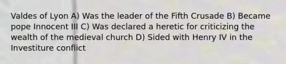 Valdes of Lyon A) Was the leader of the Fifth Crusade B) Became pope Innocent III C) Was declared a heretic for criticizing the wealth of the medieval church D) Sided with Henry IV in the Investiture conflict