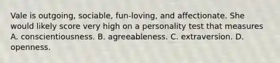 Vale is outgoing, sociable, fun-loving, and affectionate. She would likely score very high on a personality test that measures A. conscientiousness. B. agreeableness. C. extraversion. D. openness.