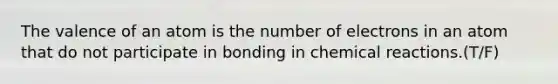 The valence of an atom is the number of electrons in an atom that do not participate in bonding in chemical reactions.(T/F)