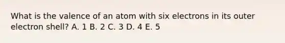 What is the valence of an atom with six electrons in its outer electron shell? A. 1 B. 2 C. 3 D. 4 E. 5