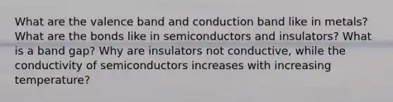 What are the valence band and conduction band like in metals? What are the bonds like in semiconductors and insulators? What is a band gap? Why are insulators not conductive, while the conductivity of semiconductors increases with increasing temperature?