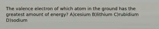 The valence electron of which atom in the ground has the greatest amount of energy? A)cesium B)lithium C)rubidium D)sodium