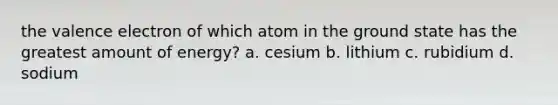 the valence electron of which atom in the ground state has the greatest amount of energy? a. cesium b. lithium c. rubidium d. sodium