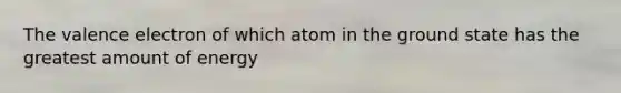 The valence electron of which atom in the ground state has the greatest amount of energy