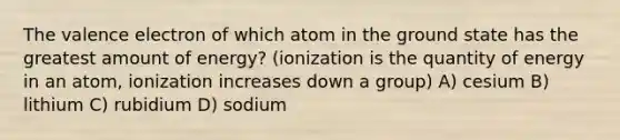 The valence electron of which atom in the ground state has the greatest amount of energy? (ionization is the quantity of energy in an atom, ionization increases down a group) A) cesium B) lithium C) rubidium D) sodium