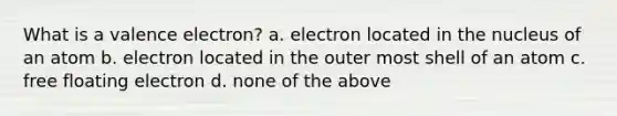 What is a valence electron? a. electron located in the nucleus of an atom b. electron located in the outer most shell of an atom c. free floating electron d. none of the above