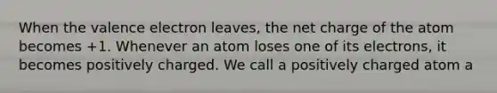 When the valence electron leaves, the net charge of the atom becomes +1. Whenever an atom loses one of its electrons, it becomes positively charged. We call a positively charged atom a