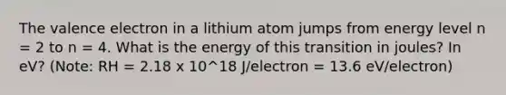 The valence electron in a lithium atom jumps from energy level n = 2 to n = 4. What is the energy of this transition in joules? In eV? (Note: RH = 2.18 x 10^18 J/electron = 13.6 eV/electron)