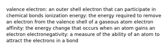 valence electron: an outer shell electron that can participate in chemical bonds ionization energy: the energy required to remove an electron from the valence shell of a gaseous atom electron affinity: the energy change that occurs when an atom gains an electron electronegativity: a measure of the ability of an atom to attract the electrons in a bond