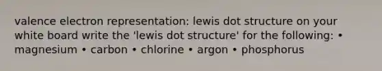 valence electron representation: lewis dot structure on your white board write the 'lewis dot structure' for the following: • magnesium • carbon • chlorine • argon • phosphorus