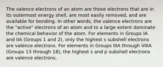 The valence electrons of an atom are those electrons that are in its outermost energy shell, are most easily removed, and are available for bonding. In other words, the valence electrons are the "active" electrons of an atom and to a large extent dominate the chemical behavior of the atom. For elements in Groups IA and IIA (Groups 1 and 2), only the highest s subshell electrons are valence electrons. For elements in Groups IIIA through VIIIA (Groups 13 through 18), the highest s and p subshell electrons are valence electrons.