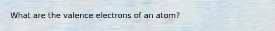 What are the valence electrons of an atom?