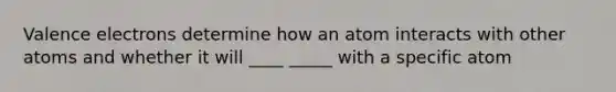 Valence electrons determine how an atom interacts with other atoms and whether it will ____ _____ with a specific atom
