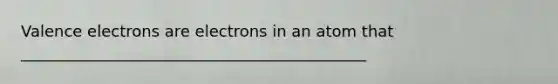 Valence electrons are electrons in an atom that ____________________________________________
