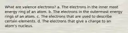 What are valence electrons? a. The electrons in the inner most energy ring of an atom. b. The electrons in the outermost energy rings of an atom. c. The electrons that are used to describe certain elements. d. The electrons that give a charge to an atom's nucleus.