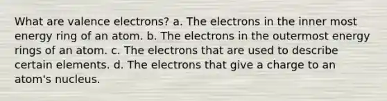 What are valence electrons? a. The electrons in the inner most energy ring of an atom. b. The electrons in the outermost energy rings of an atom. c. The electrons that are used to describe certain elements. d. The electrons that give a charge to an atom's nucleus.