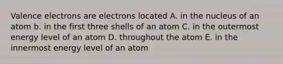 Valence electrons are electrons located A. in the nucleus of an atom b. in the first three shells of an atom C. in the outermost energy level of an atom D. throughout the atom E. in the innermost energy level of an atom