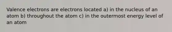 Valence electrons are electrons located a) in the nucleus of an atom b) throughout the atom c) in the outermost energy level of an atom