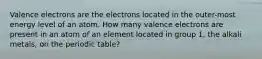 Valence electrons are the electrons located in the outer-most energy level of an atom. How many valence electrons are present in an atom of an element located in group 1, the alkali metals, on the periodic table?