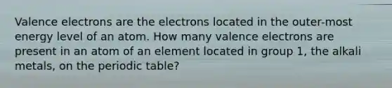 Valence electrons are the electrons located in the outer-most energy level of an atom. How many valence electrons are present in an atom of an element located in group 1, the alkali metals, on the periodic table?