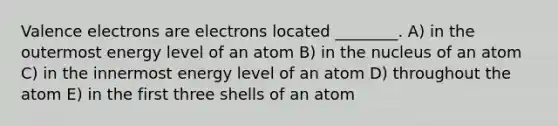 Valence electrons are electrons located ________. A) in the outermost energy level of an atom B) in the nucleus of an atom C) in the innermost energy level of an atom D) throughout the atom E) in the first three shells of an atom