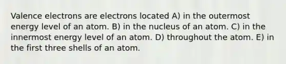 <a href='https://www.questionai.com/knowledge/knWZpHTJT4-valence-electrons' class='anchor-knowledge'>valence electrons</a> are electrons located A) in the outermost energy level of an atom. B) in the nucleus of an atom. C) in the innermost energy level of an atom. D) throughout the atom. E) in the first three shells of an atom.