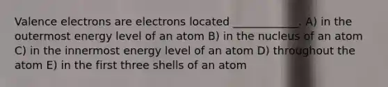 Valence electrons are electrons located ____________. A) in the outermost energy level of an atom B) in the nucleus of an atom C) in the innermost energy level of an atom D) throughout the atom E) in the first three shells of an atom