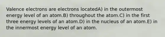 Valence electrons are electrons locatedA) in the outermost energy level of an atom.B) throughout the atom.C) in the first three energy levels of an atom.D) in the nucleus of an atom.E) in the innermost energy level of an atom.