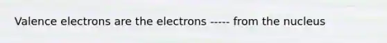 Valence electrons are the electrons ----- from the nucleus