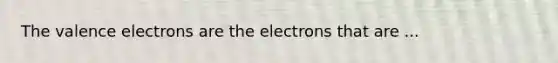 The valence electrons are the electrons that are ...