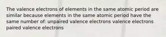 The valence electrons of elements in the same atomic period are similar because elements in the same atomic period have the same number of: unpaired valence electrons valence electrons paired valence electrons