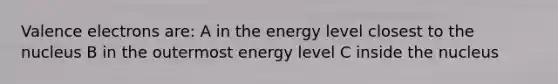 Valence electrons are: A in the energy level closest to the nucleus B in the outermost energy level C inside the nucleus