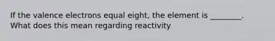 If the valence electrons equal eight, the element is ________. What does this mean regarding reactivity