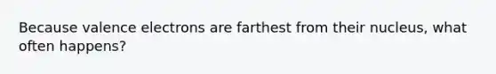 Because valence electrons are farthest from their nucleus, what often happens?