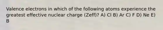 Valence electrons in which of the following atoms experience the greatest effective nuclear charge (Zeff)? A) Cl B) Ar C) F D) Ne E) B