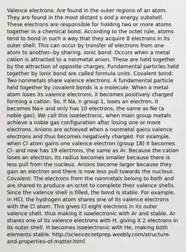 Valence electrons: Are found in the outer regions of an atom. They are found in the most distant s and p energy subshell. These electrons are responsible for holding two or more atoms together in a chemical bond. According to the octet rule, atoms tend to bond in such a way that they acquire 8 electrons in its outer shell. This can occur by transfer of electrons from one atom to another--by sharing. Ionic bond: Occurs when a metal cation is attracted to a nonmetal anion. These are held together by the attraction of opposite charges. Fundamental particles held together by ionic bond are called formula units. Covalent bond: Two nonmetals share valence electrons. A fundamental particle held together by covalent bonds is a molecule. When a metal atom loses its valence electrons, it becomes positively charged forming a cation. So, if Na, n group 1, loses an electron, it becomes Na+ and only has 10 electrons, the same as Ne (a noble gas). We call this isoelectronic, when main group metals achieve a noble gas configuration after losing one or more electrons. Anions are achieved when a nonmetal gains valence electrons and thus becomes negatively charged. For example, when Cl atom gains one valence electron (group 18) it becomes Cl- and now has 19 electrons, the same as Ar. Because the cation loses an electron, its radius becomes smaller because there is less pull from the nucleus. Anions become larger because they gain an electron and there is now less pull towards the nucleus. Covalent: The electrons from the nonmetals belong to both and are shared to produce an octet to complete their valence shells. Since the valence shell is filled, the bond is stable. For example, in HCl, the hydrogen atom shares one of its valence electrons with the Cl atom. This gives Cl eight electrons in its outer valence shell, thus making it isoelectronic with Ar and stable. Ar shares one of its valence electrons with H, giving it 2 electrons in its outer shell. H becomes isoelectronic with He, making both elements stable. http://sciencecsetprep.weebly.com/structure-and-properties-of-matter.html