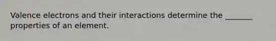 Valence electrons and their interactions determine the _______ properties of an element.