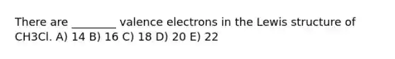 There are ________ valence electrons in the Lewis structure of CH3Cl. A) 14 B) 16 C) 18 D) 20 E) 22