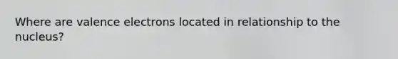 Where are valence electrons located in relationship to the nucleus?