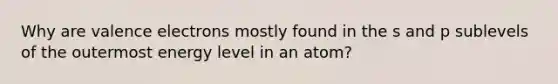 Why are valence electrons mostly found in the s and p sublevels of the outermost energy level in an atom?