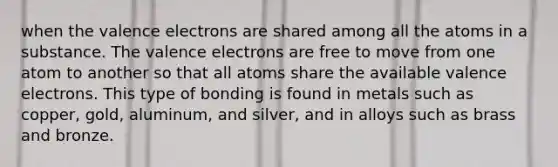 when the valence electrons are shared among all the atoms in a substance. The valence electrons are free to move from one atom to another so that all atoms share the available valence electrons. This type of bonding is found in metals such as copper, gold, aluminum, and silver, and in alloys such as brass and bronze.