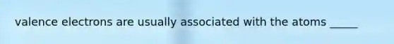 valence electrons are usually associated with the atoms _____