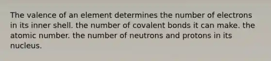 The valence of an element determines the number of electrons in its inner shell. the number of <a href='https://www.questionai.com/knowledge/kWply8IKUM-covalent-bonds' class='anchor-knowledge'>covalent bonds</a> it can make. the atomic number. the number of neutrons and protons in its nucleus.