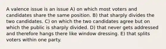 A valence issue is an issue A) on which most voters and candidates share the same position. B) that sharply divides the two candidates. C) on which the two candidates agree but on which the public is sharply divided. D) that never gets addressed and therefore hangs there like window dressing. E) that splits voters within one party.