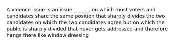 A valence issue is an issue ______. on which most voters and candidates share the same position that sharply divides the two candidates on which the two candidates agree but on which the public is sharply divided that never gets addressed and therefore hangs there like window dressing