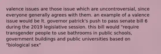 valence issues are those issue which are uncontroversial, since everyone generally agrees with them. an example of a valence issue would be lt. governor patrick's push to pass senate bill 6 during the 2019 legislative session. this bill would "require transgender people to use bathrooms in public schools, government buildings and public universities based on "biological sex"