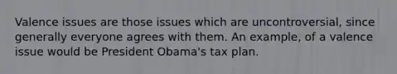 Valence issues are those issues which are uncontroversial, since generally everyone agrees with them. An example, of a valence issue would be President Obama's tax plan.