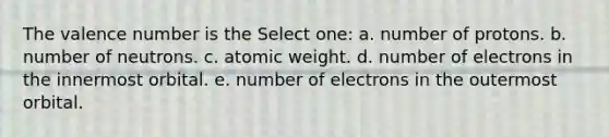 The valence number is the Select one: a. number of protons. b. number of neutrons. c. atomic weight. d. number of electrons in the innermost orbital. e. number of electrons in the outermost orbital.